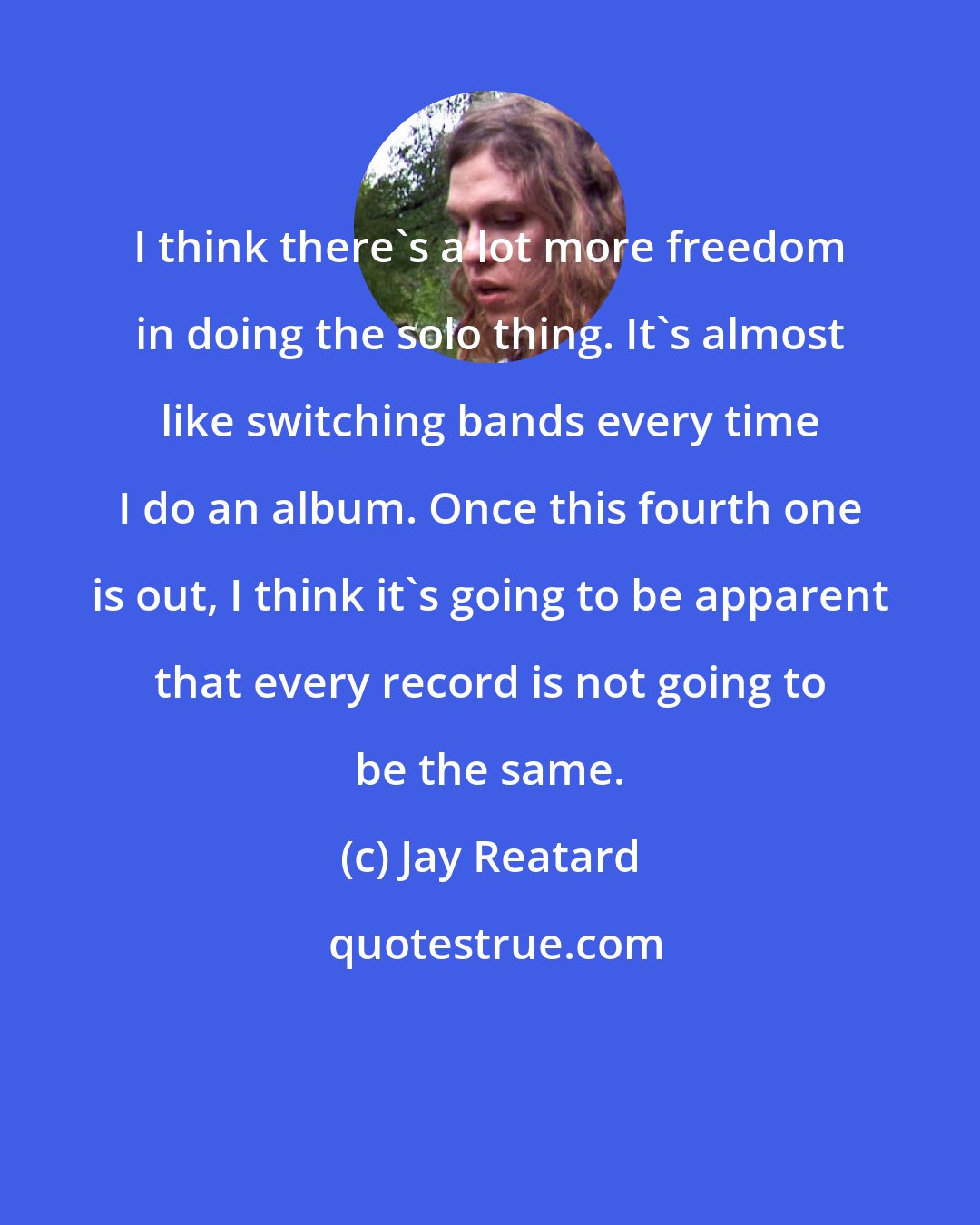 Jay Reatard: I think there's a lot more freedom in doing the solo thing. It's almost like switching bands every time I do an album. Once this fourth one is out, I think it's going to be apparent that every record is not going to be the same.