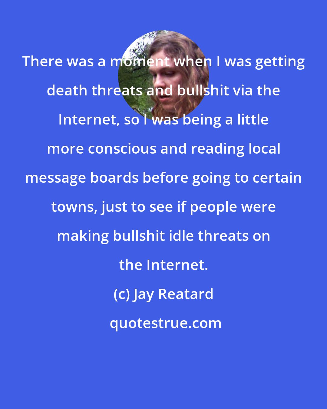 Jay Reatard: There was a moment when I was getting death threats and bullshit via the Internet, so I was being a little more conscious and reading local message boards before going to certain towns, just to see if people were making bullshit idle threats on the Internet.