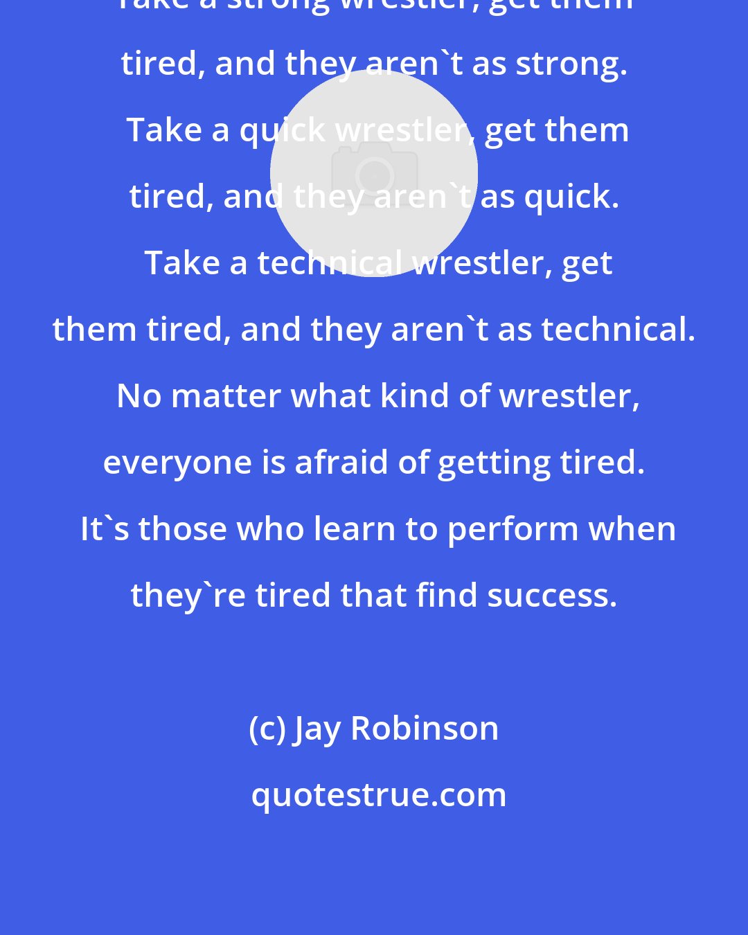 Jay Robinson: Take a strong wrestler, get them tired, and they aren't as strong.  Take a quick wrestler, get them tired, and they aren't as quick.  Take a technical wrestler, get them tired, and they aren't as technical.  No matter what kind of wrestler, everyone is afraid of getting tired.  It's those who learn to perform when they're tired that find success.