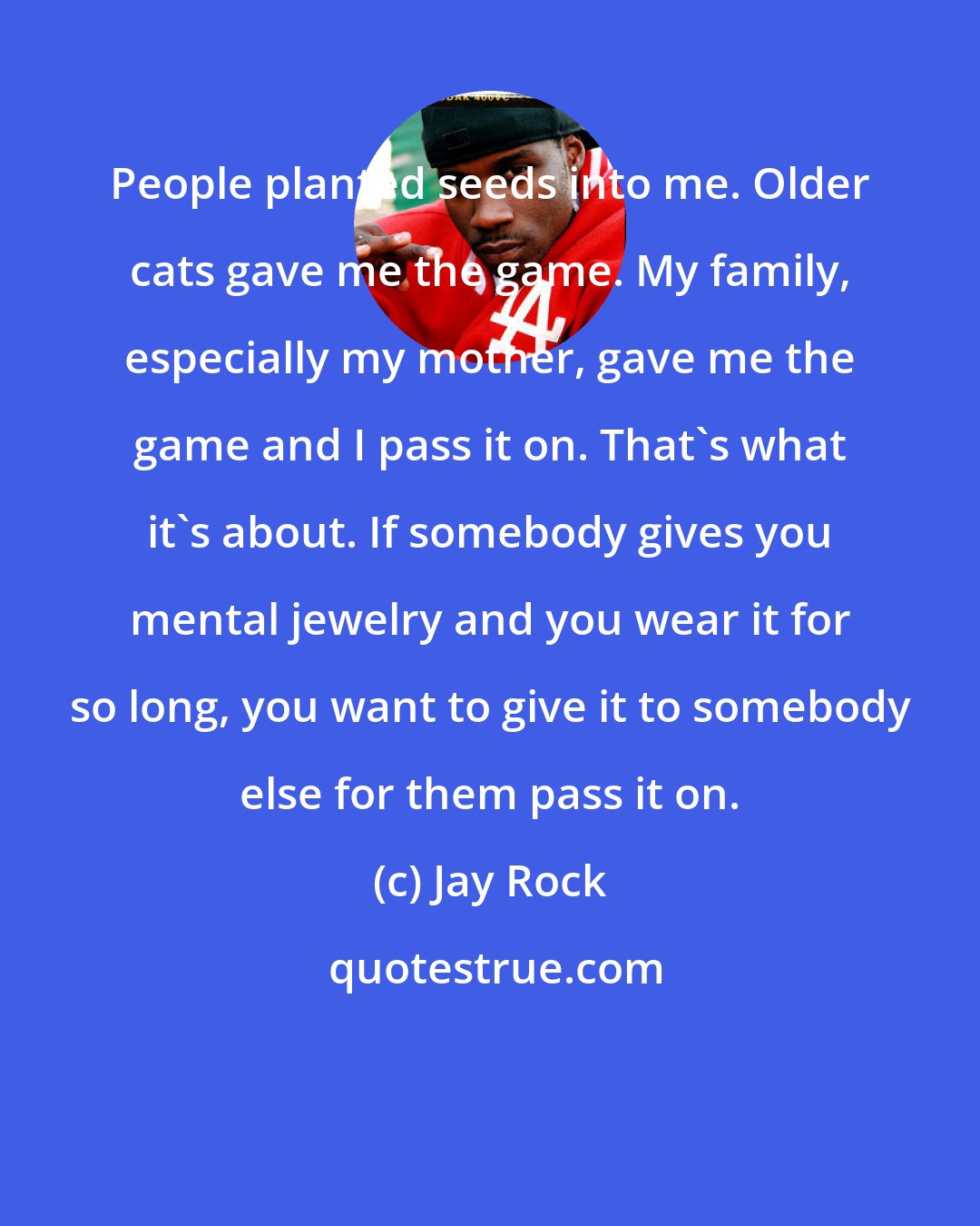 Jay Rock: People planted seeds into me. Older cats gave me the game. My family, especially my mother, gave me the game and I pass it on. That's what it's about. If somebody gives you mental jewelry and you wear it for so long, you want to give it to somebody else for them pass it on.