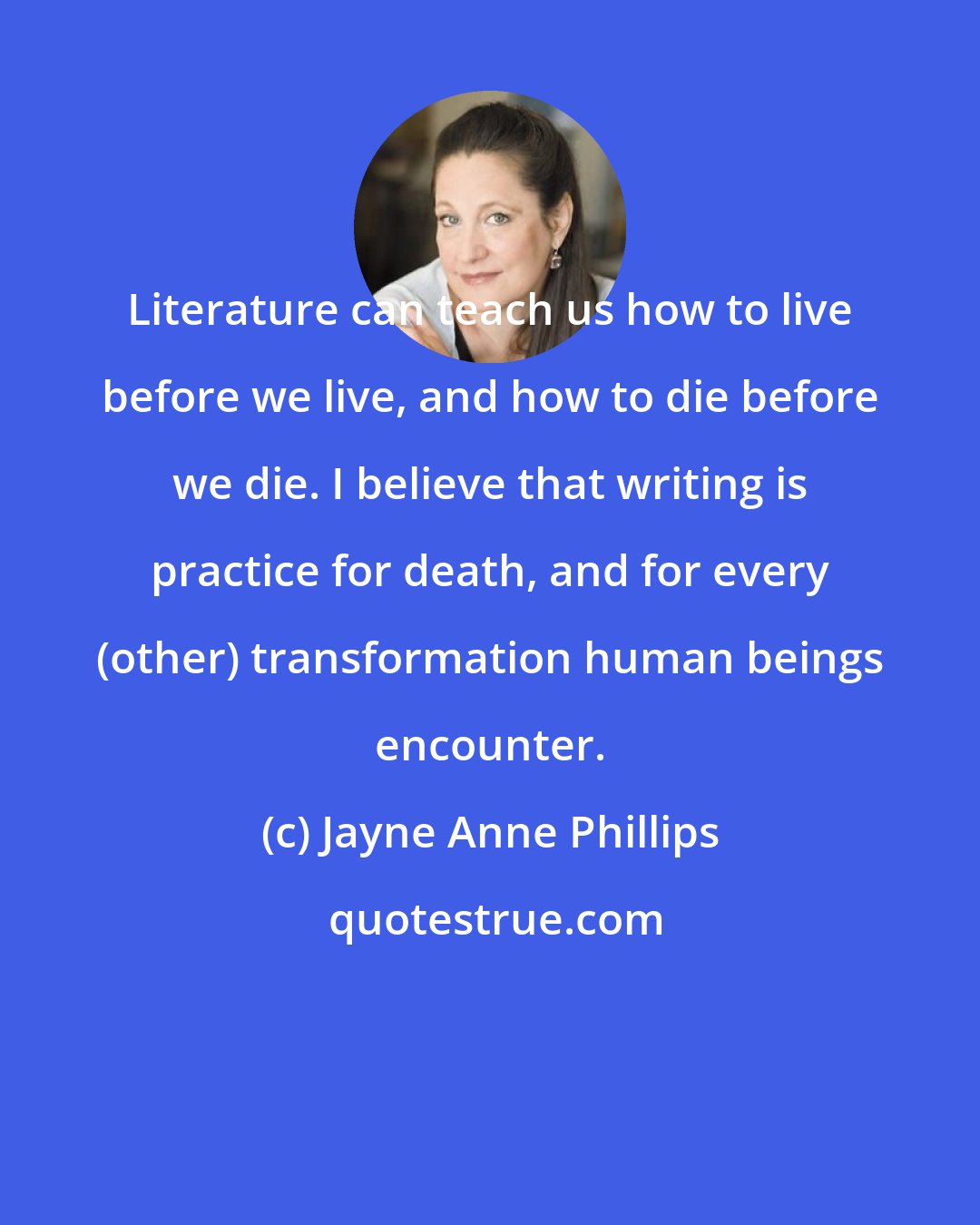 Jayne Anne Phillips: Literature can teach us how to live before we live, and how to die before we die. I believe that writing is practice for death, and for every (other) transformation human beings encounter.