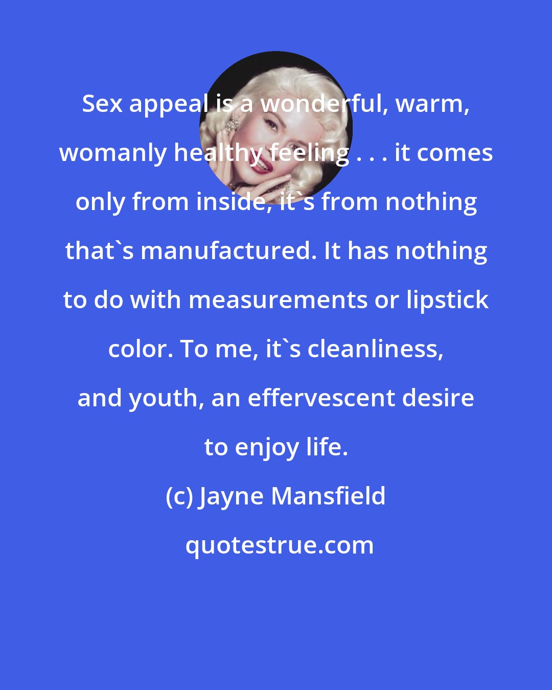 Jayne Mansfield: Sex appeal is a wonderful, warm, womanly healthy feeling . . . it comes only from inside, it's from nothing that's manufactured. It has nothing to do with measurements or lipstick color. To me, it's cleanliness, and youth, an effervescent desire to enjoy life.