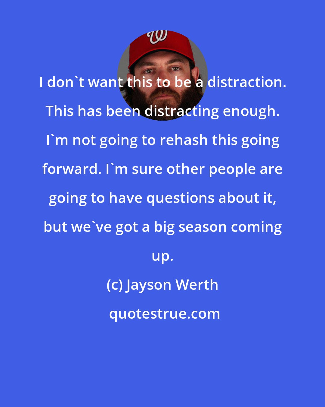 Jayson Werth: I don't want this to be a distraction. This has been distracting enough. I'm not going to rehash this going forward. I'm sure other people are going to have questions about it, but we've got a big season coming up.