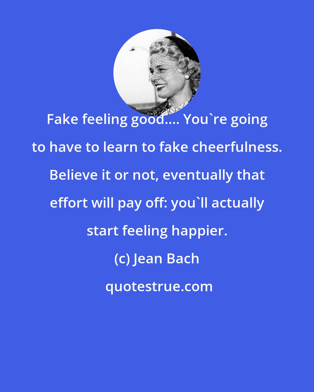 Jean Bach: Fake feeling good.... You're going to have to learn to fake cheerfulness. Believe it or not, eventually that effort will pay off: you'll actually start feeling happier.