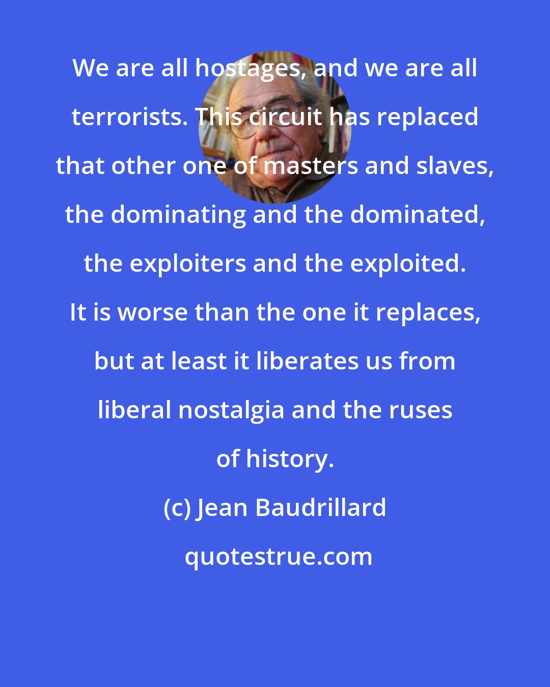 Jean Baudrillard: We are all hostages, and we are all terrorists. This circuit has replaced that other one of masters and slaves, the dominating and the dominated, the exploiters and the exploited. It is worse than the one it replaces, but at least it liberates us from liberal nostalgia and the ruses of history.