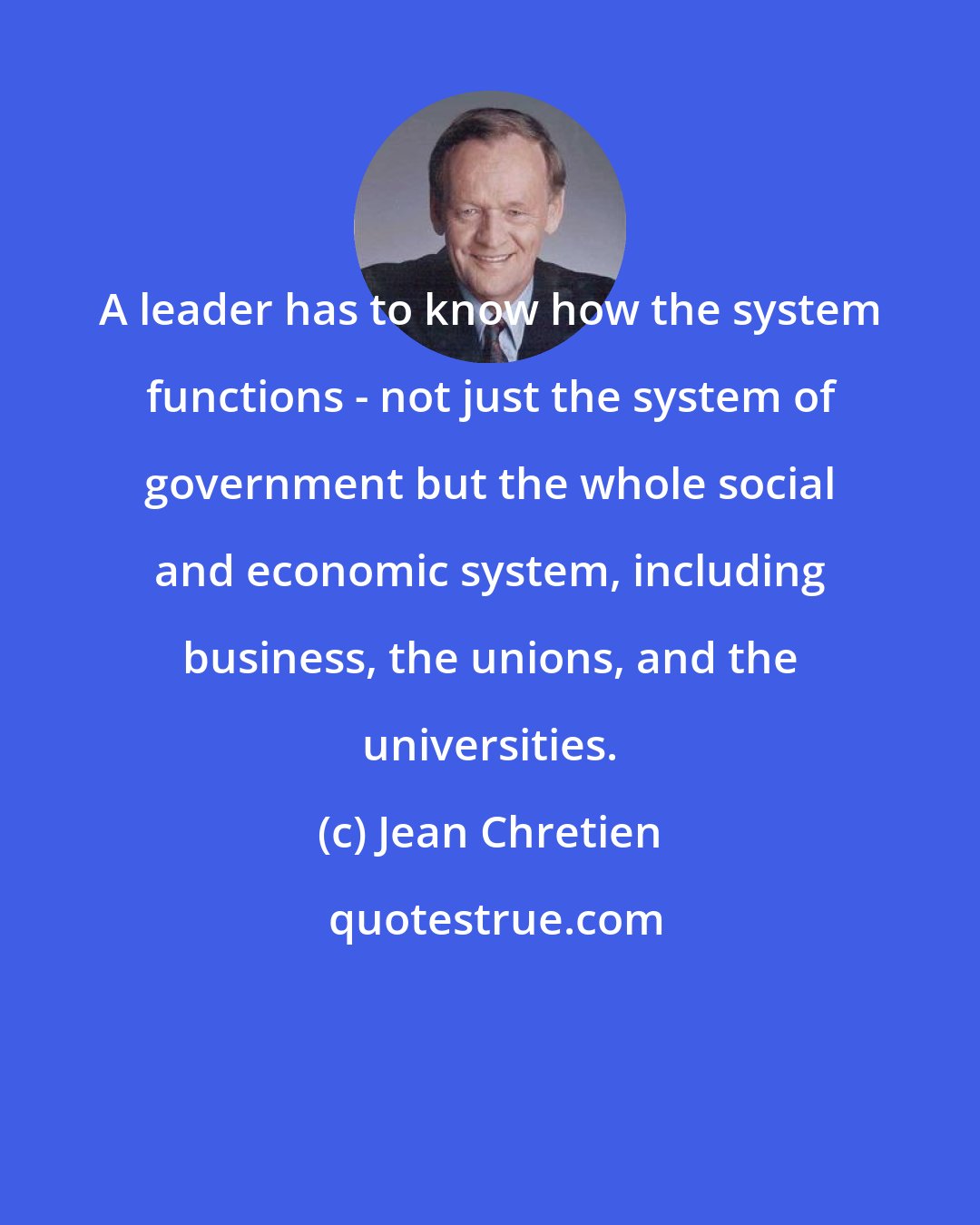 Jean Chretien: A leader has to know how the system functions - not just the system of government but the whole social and economic system, including business, the unions, and the universities.