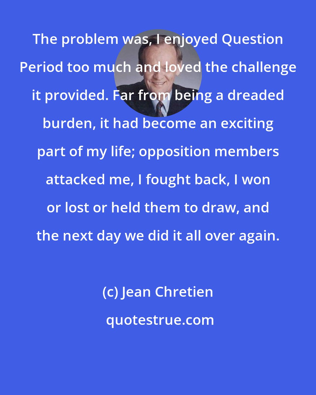 Jean Chretien: The problem was, I enjoyed Question Period too much and loved the challenge it provided. Far from being a dreaded burden, it had become an exciting part of my life; opposition members attacked me, I fought back, I won or lost or held them to draw, and the next day we did it all over again.