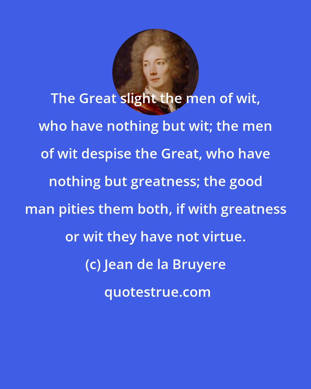 Jean de la Bruyere: The Great slight the men of wit, who have nothing but wit; the men of wit despise the Great, who have nothing but greatness; the good man pities them both, if with greatness or wit they have not virtue.