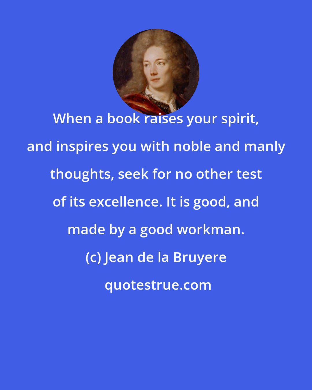 Jean de la Bruyere: When a book raises your spirit, and inspires you with noble and manly thoughts, seek for no other test of its excellence. It is good, and made by a good workman.