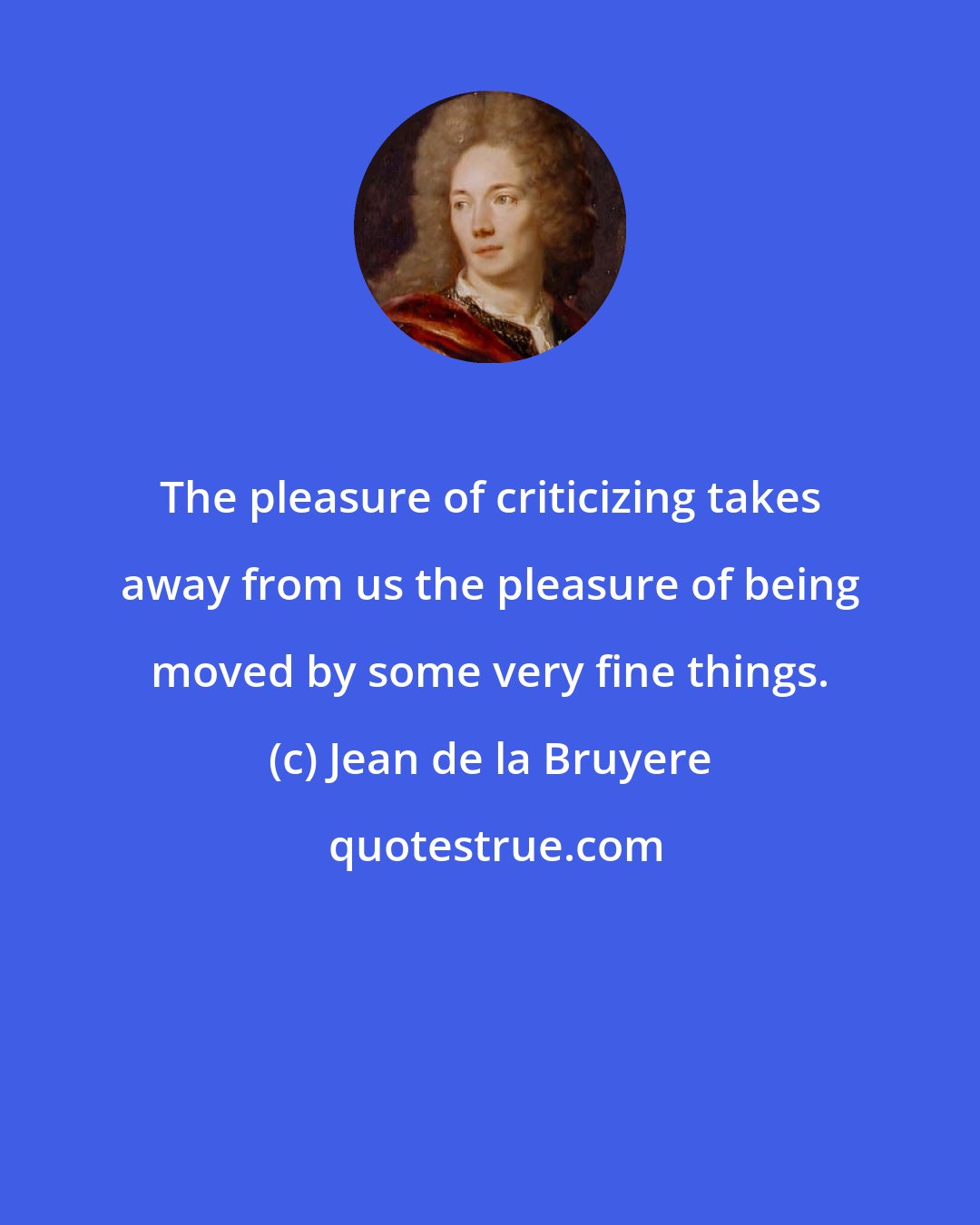 Jean de la Bruyere: The pleasure of criticizing takes away from us the pleasure of being moved by some very fine things.