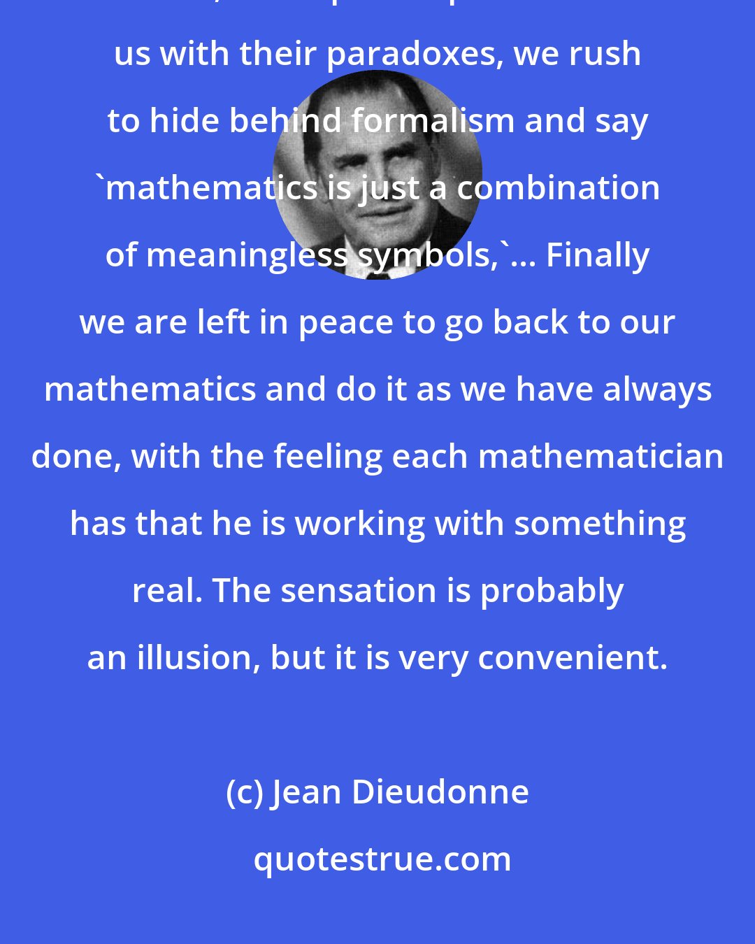 Jean Dieudonne: On foundations we believe in the reality of mathematics, but of course, when philosophers attack us with their paradoxes, we rush to hide behind formalism and say 'mathematics is just a combination of meaningless symbols,'... Finally we are left in peace to go back to our mathematics and do it as we have always done, with the feeling each mathematician has that he is working with something real. The sensation is probably an illusion, but it is very convenient.