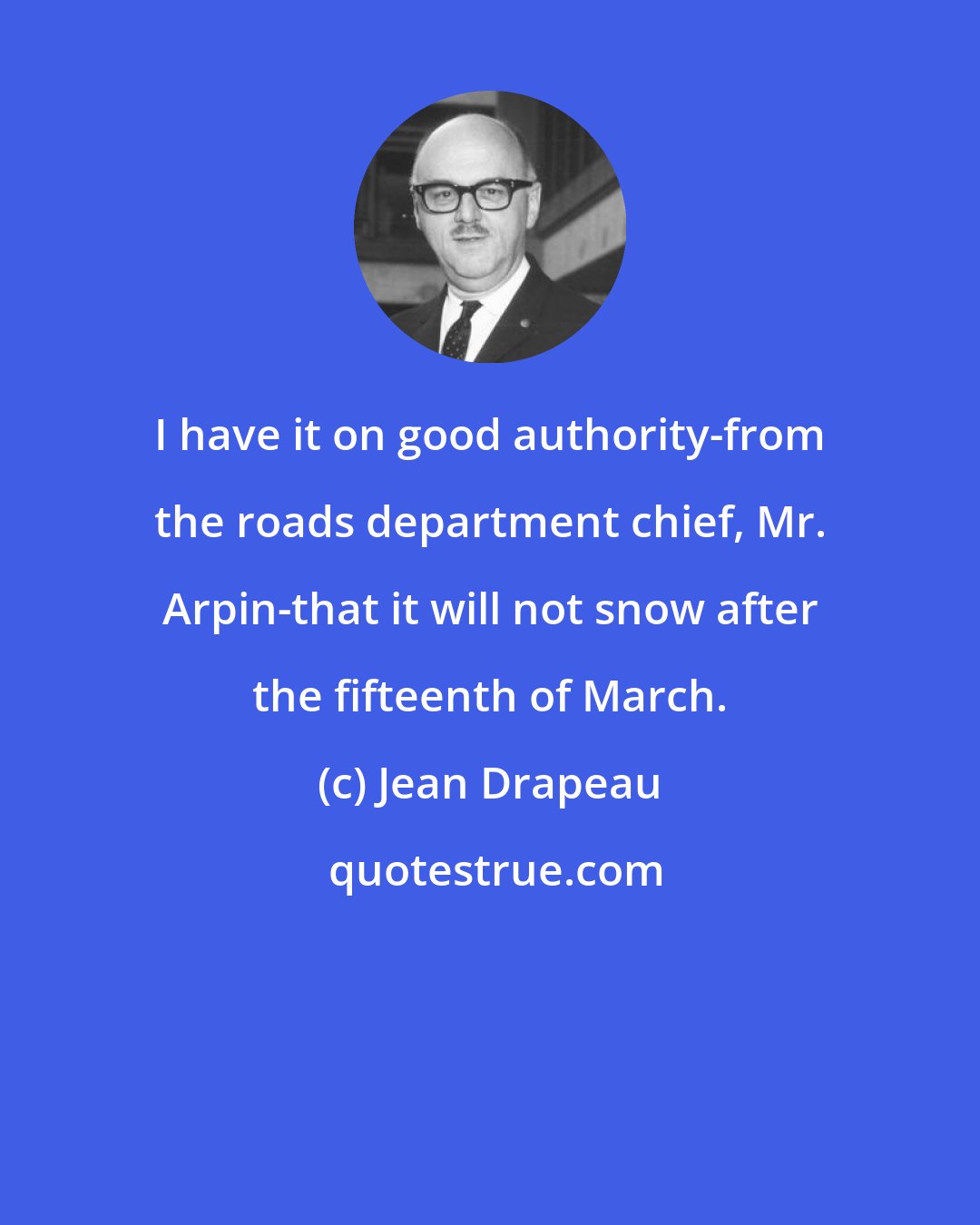 Jean Drapeau: I have it on good authority-from the roads department chief, Mr. Arpin-that it will not snow after the fifteenth of March.