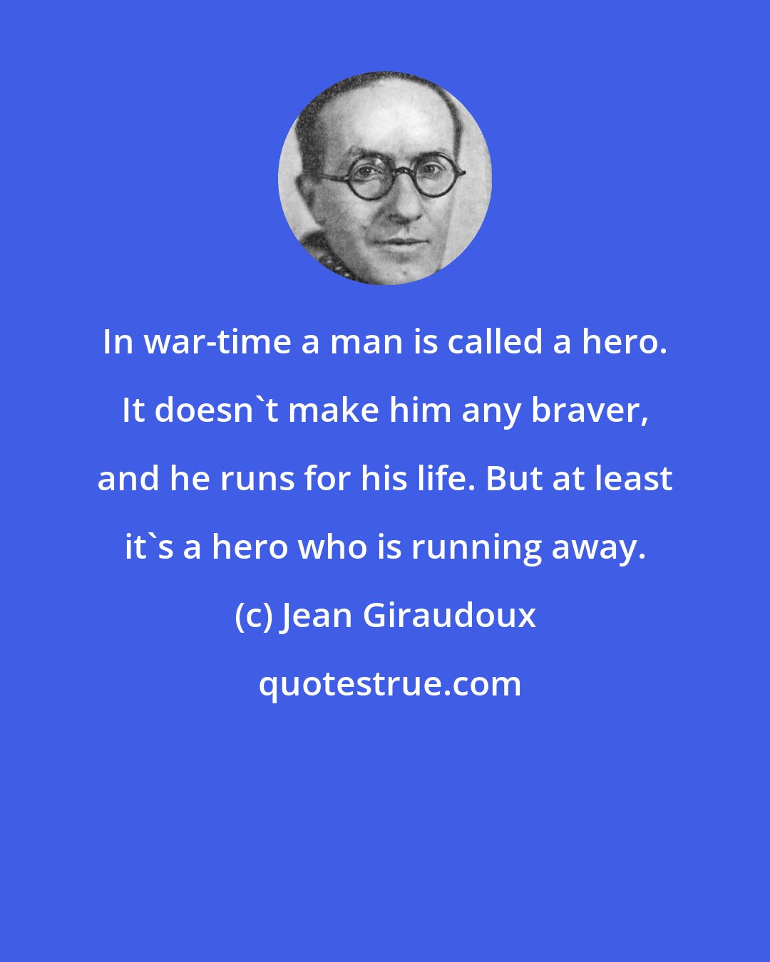 Jean Giraudoux: In war-time a man is called a hero. It doesn't make him any braver, and he runs for his life. But at least it's a hero who is running away.