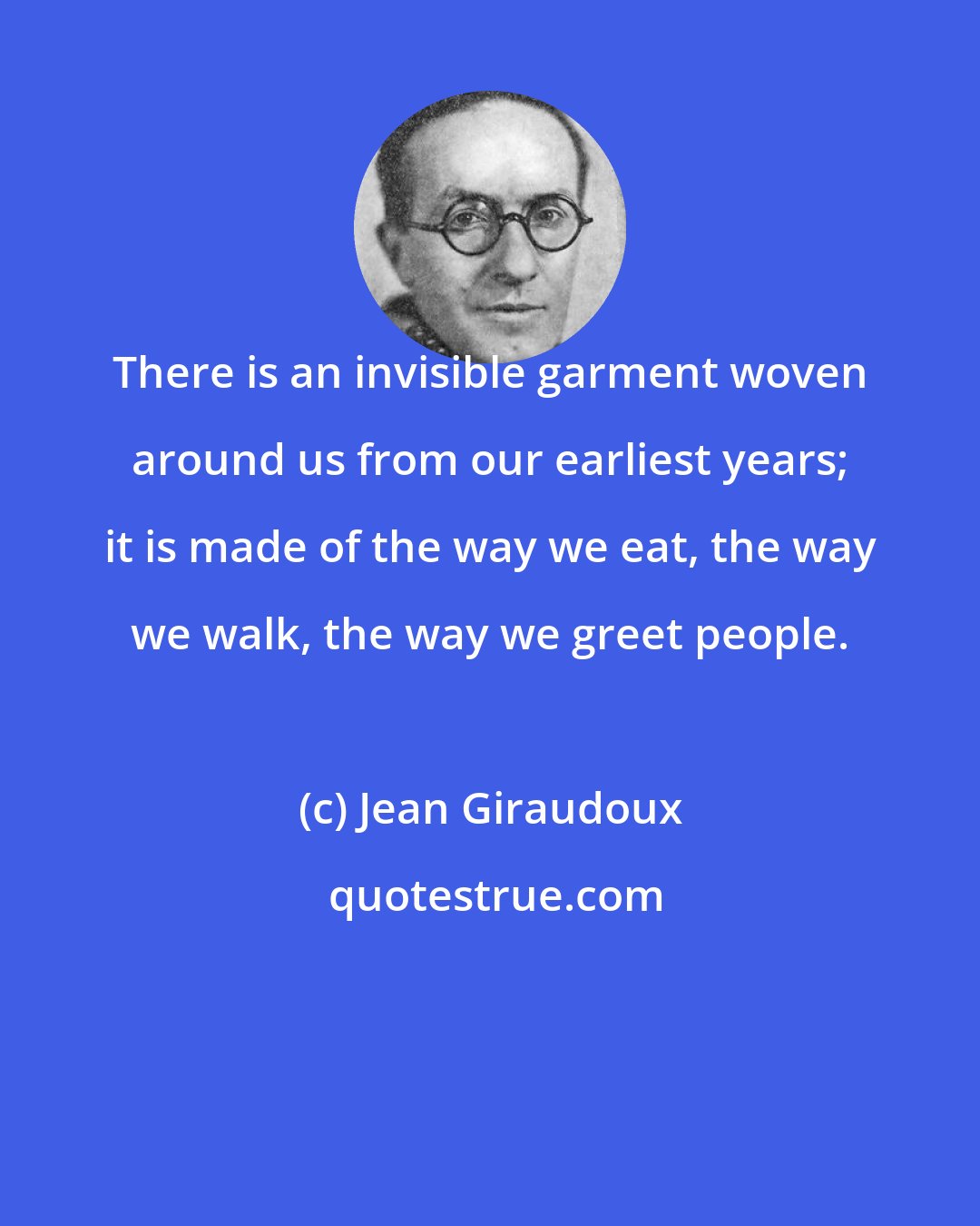 Jean Giraudoux: There is an invisible garment woven around us from our earliest years; it is made of the way we eat, the way we walk, the way we greet people.
