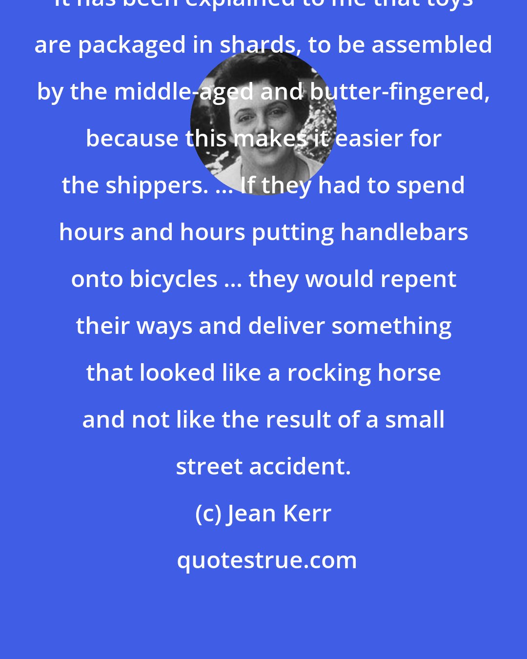 Jean Kerr: It has been explained to me that toys are packaged in shards, to be assembled by the middle-aged and butter-fingered, because this makes it easier for the shippers. ... If they had to spend hours and hours putting handlebars onto bicycles ... they would repent their ways and deliver something that looked like a rocking horse and not like the result of a small street accident.