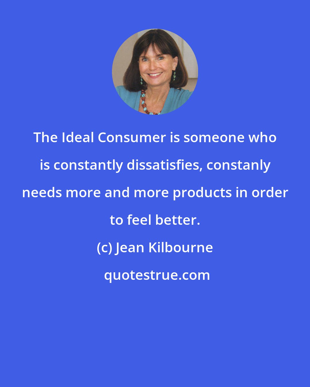 Jean Kilbourne: The Ideal Consumer is someone who is constantly dissatisfies, constanly needs more and more products in order to feel better.