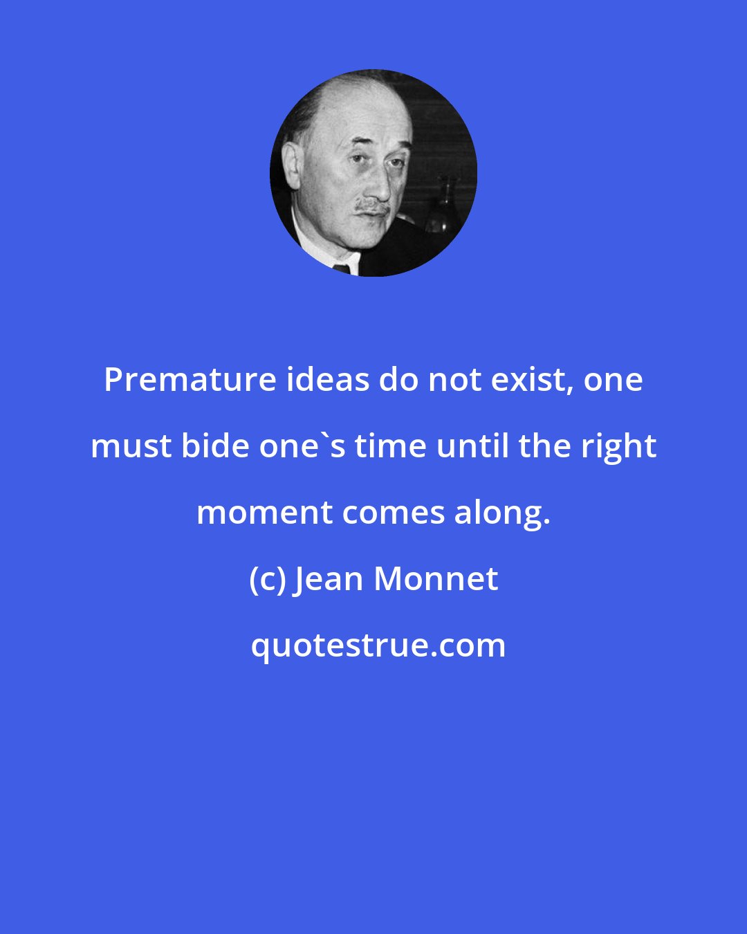 Jean Monnet: Premature ideas do not exist, one must bide one's time until the right moment comes along.