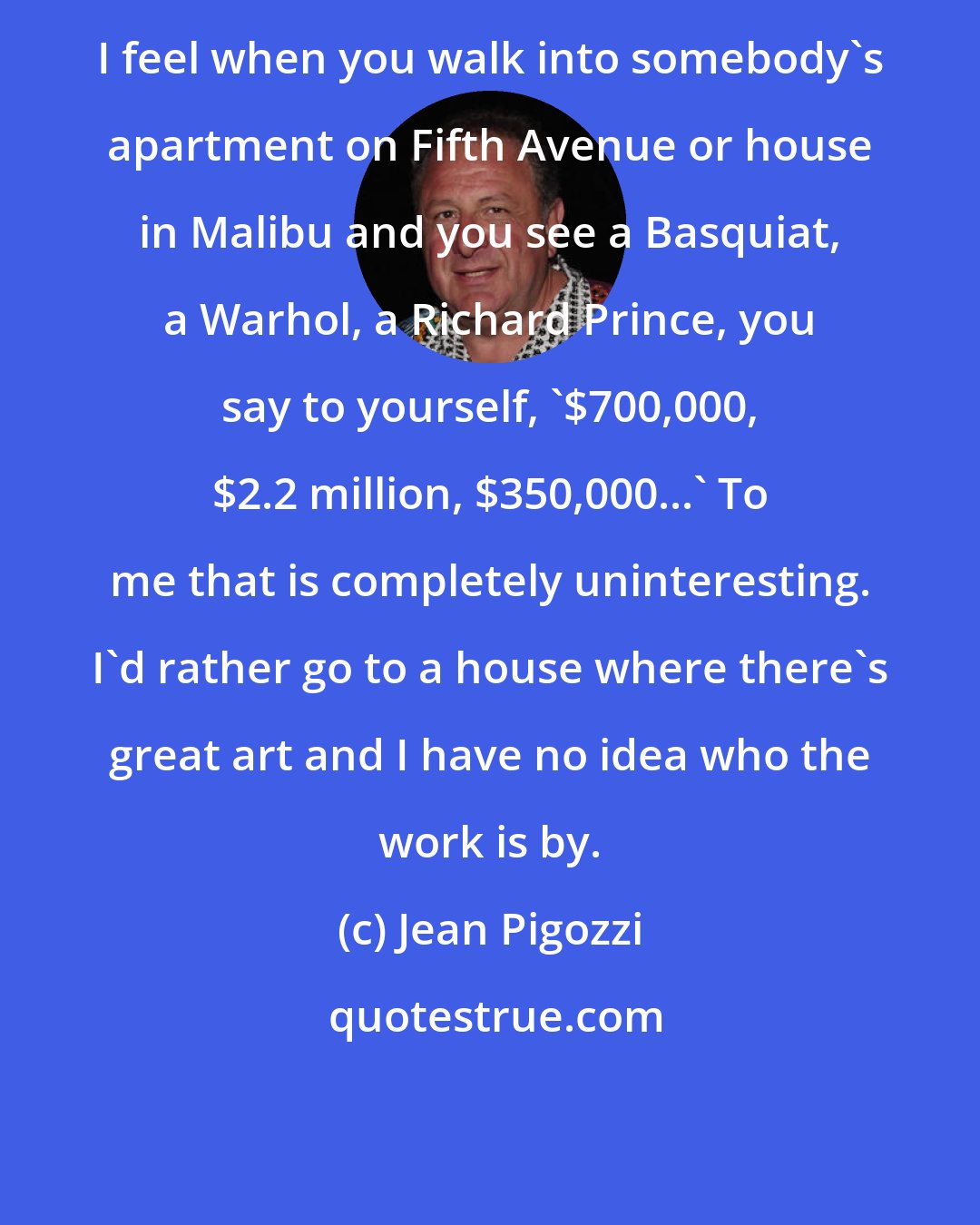Jean Pigozzi: I feel when you walk into somebody's apartment on Fifth Avenue or house in Malibu and you see a Basquiat, a Warhol, a Richard Prince, you say to yourself, '$700,000, $2.2 million, $350,000...' To me that is completely uninteresting. I'd rather go to a house where there's great art and I have no idea who the work is by.