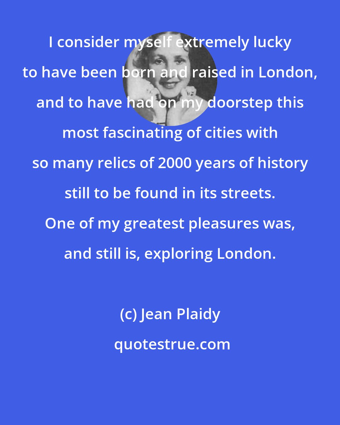 Jean Plaidy: I consider myself extremely lucky to have been born and raised in London, and to have had on my doorstep this most fascinating of cities with so many relics of 2000 years of history still to be found in its streets. One of my greatest pleasures was, and still is, exploring London.