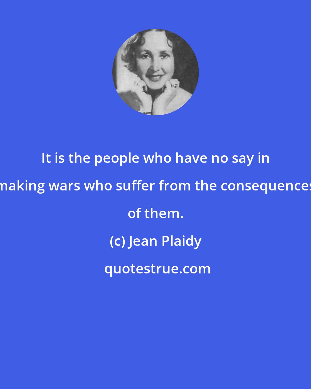 Jean Plaidy: It is the people who have no say in making wars who suffer from the consequences of them.