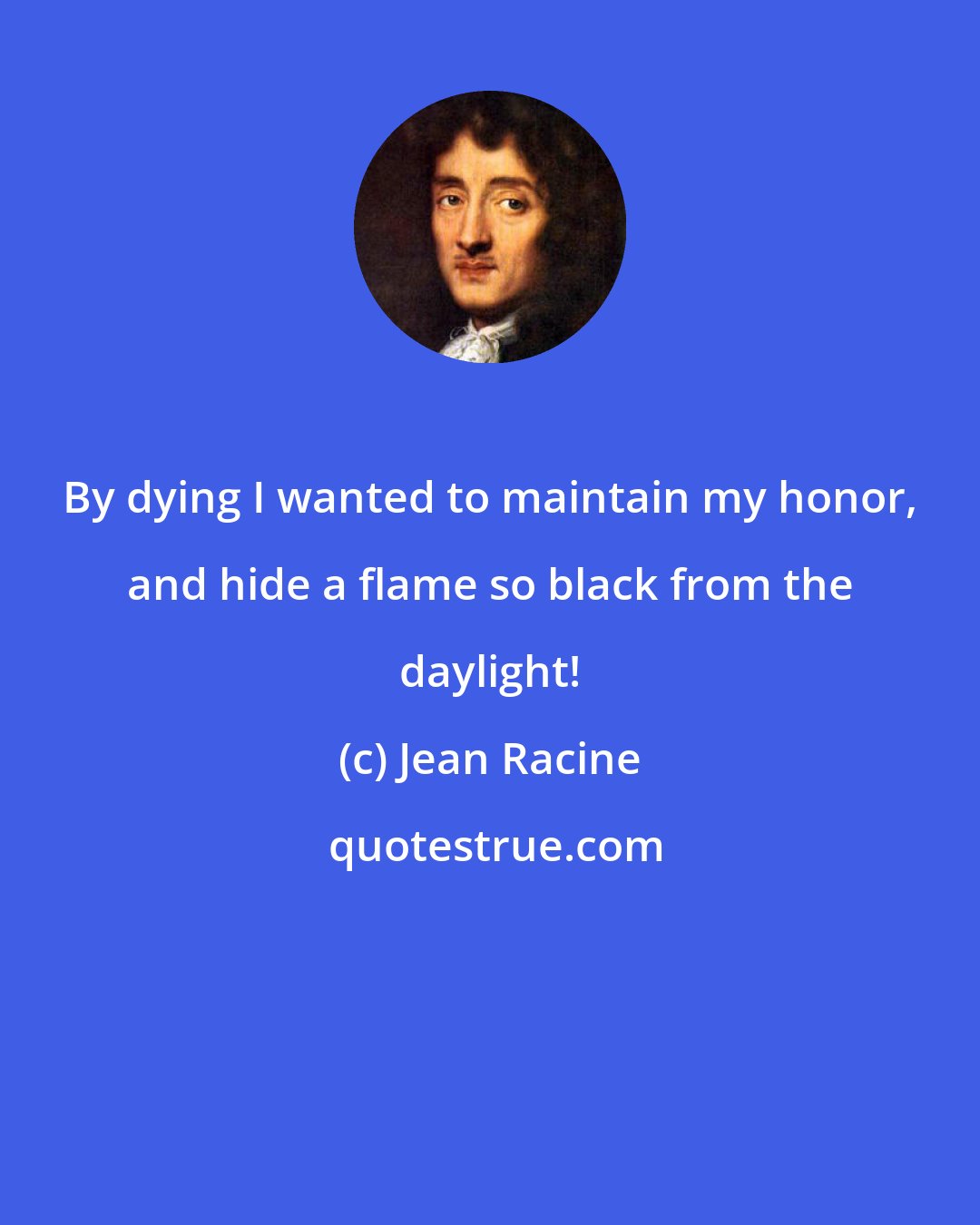 Jean Racine: By dying I wanted to maintain my honor, and hide a flame so black from the daylight!