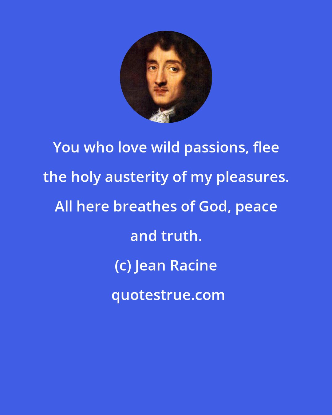 Jean Racine: You who love wild passions, flee the holy austerity of my pleasures. All here breathes of God, peace and truth.