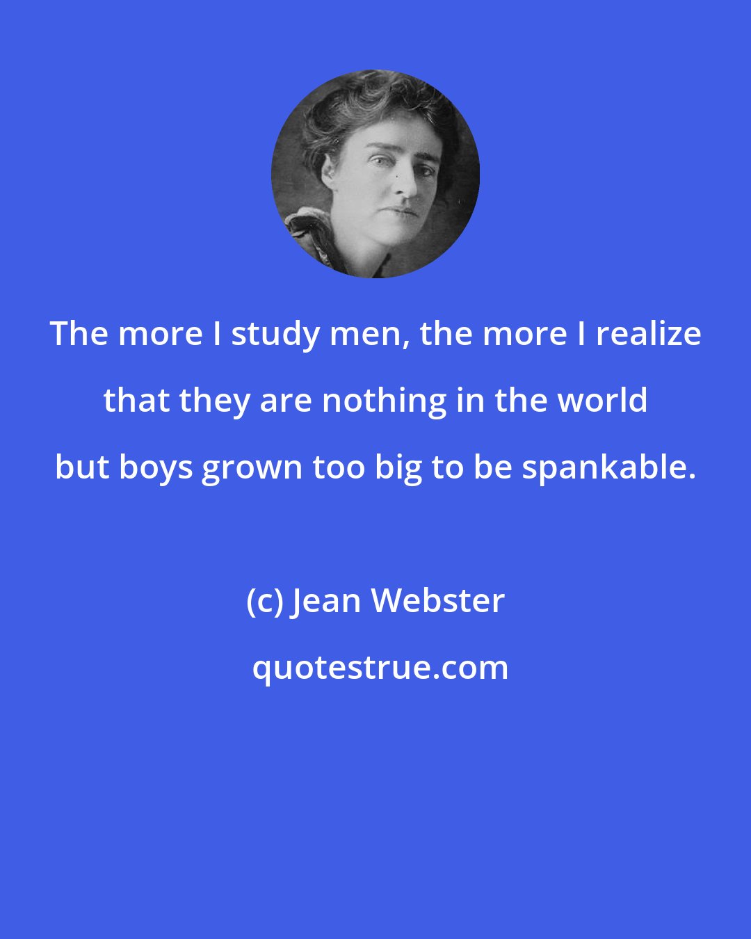 Jean Webster: The more I study men, the more I realize that they are nothing in the world but boys grown too big to be spankable.