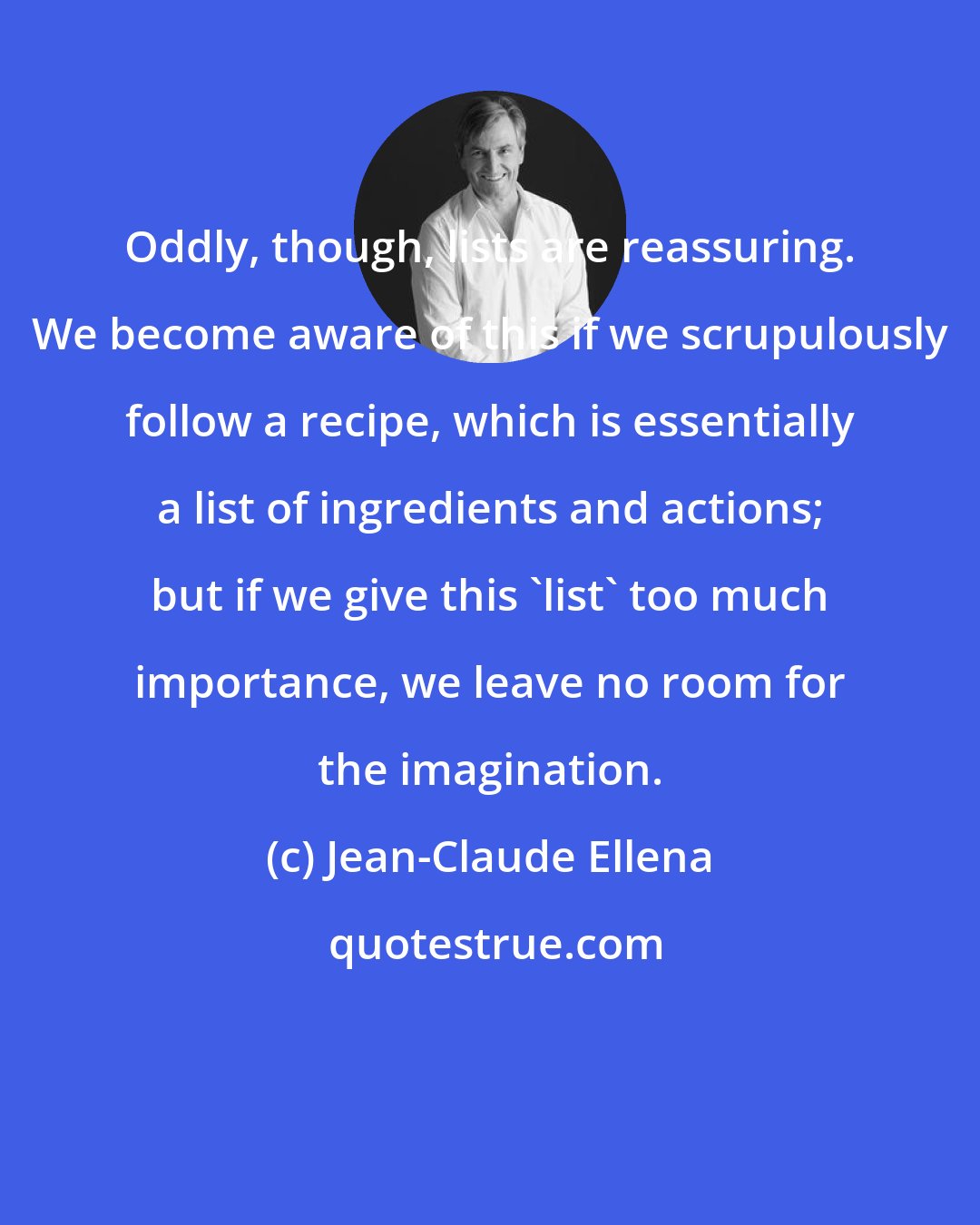 Jean-Claude Ellena: Oddly, though, lists are reassuring. We become aware of this if we scrupulously follow a recipe, which is essentially a list of ingredients and actions; but if we give this 'list' too much importance, we leave no room for the imagination.