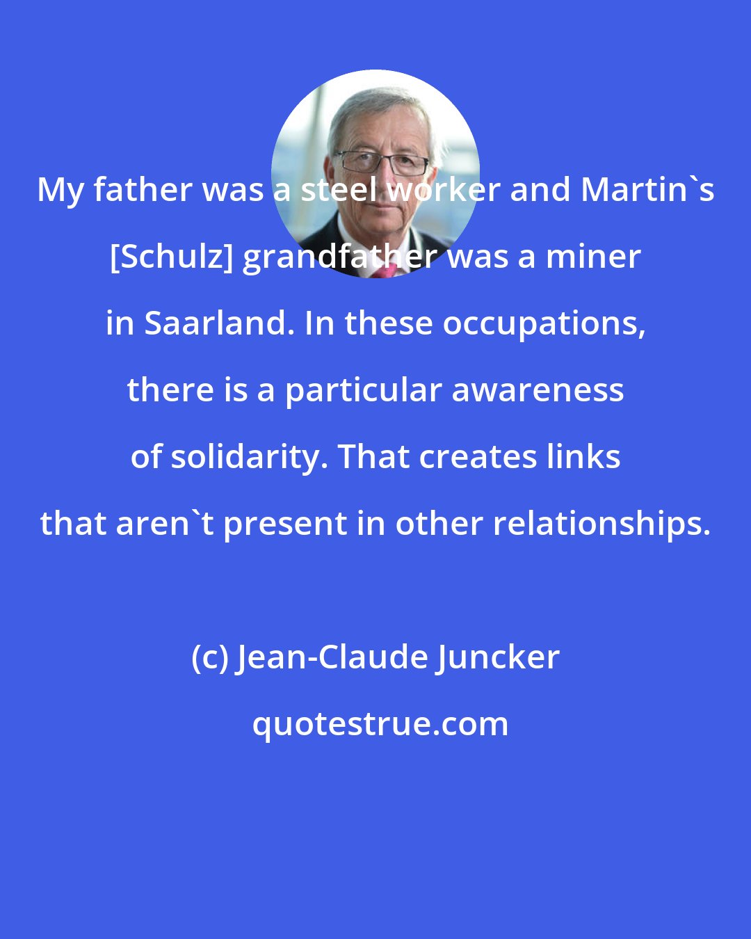 Jean-Claude Juncker: My father was a steel worker and Martin's [Schulz] grandfather was a miner in Saarland. In these occupations, there is a particular awareness of solidarity. That creates links that aren't present in other relationships.