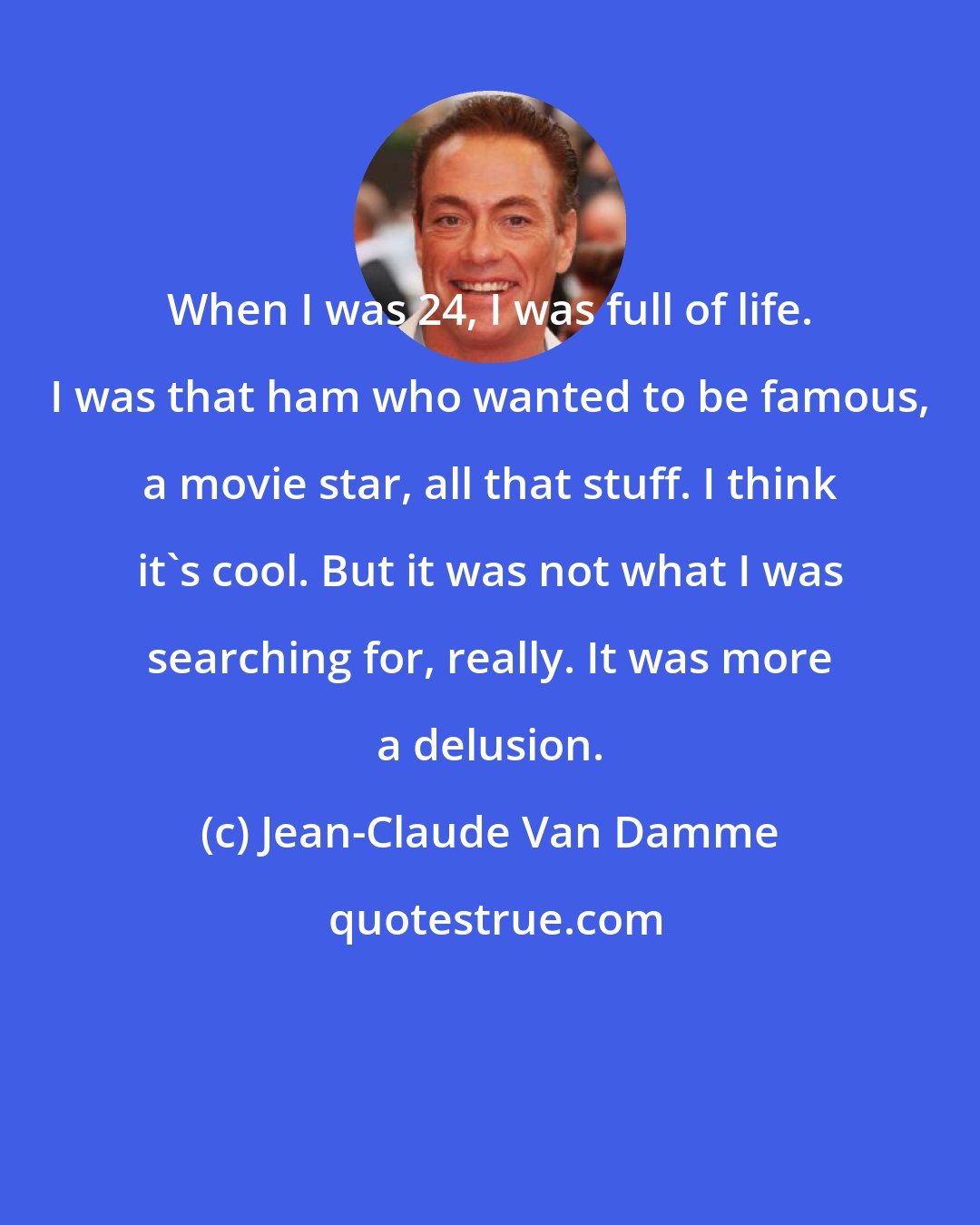 Jean-Claude Van Damme: When I was 24, I was full of life. I was that ham who wanted to be famous, a movie star, all that stuff. I think it's cool. But it was not what I was searching for, really. It was more a delusion.