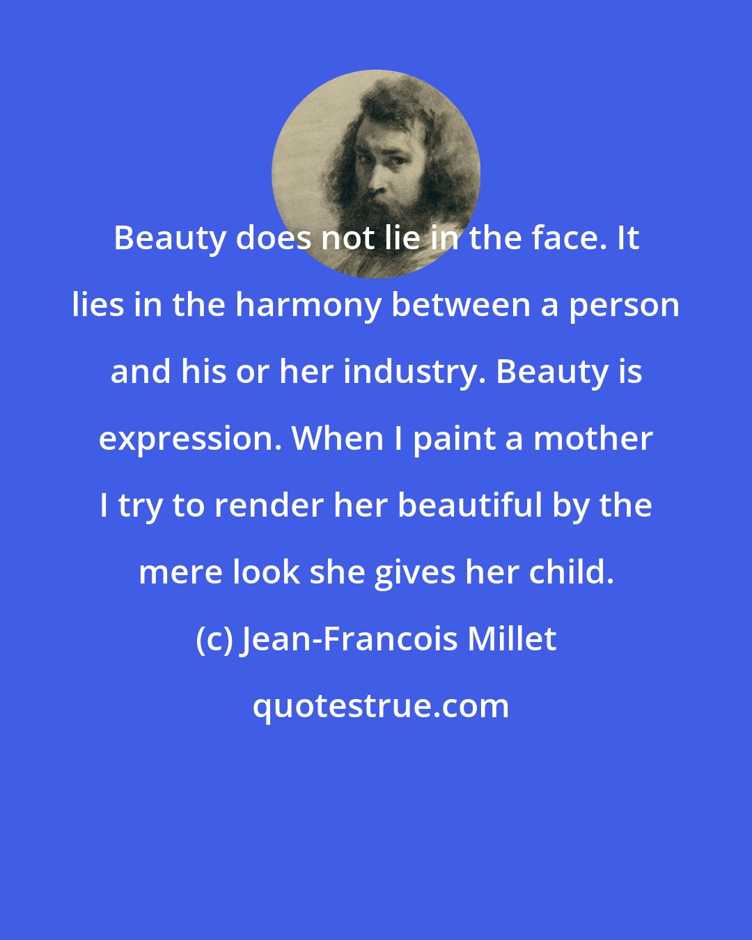 Jean-Francois Millet: Beauty does not lie in the face. It lies in the harmony between a person and his or her industry. Beauty is expression. When I paint a mother I try to render her beautiful by the mere look she gives her child.