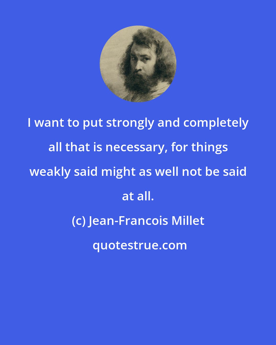 Jean-Francois Millet: I want to put strongly and completely all that is necessary, for things weakly said might as well not be said at all.