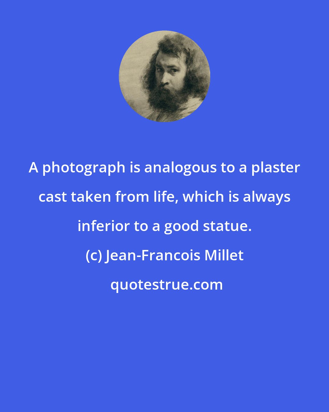 Jean-Francois Millet: A photograph is analogous to a plaster cast taken from life, which is always inferior to a good statue.