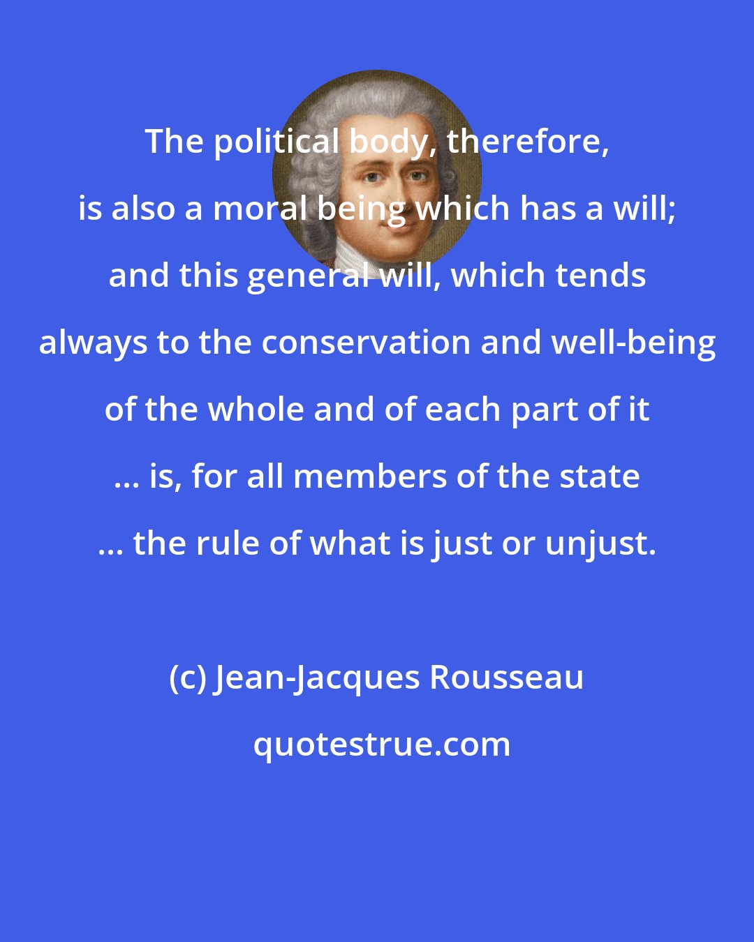 Jean-Jacques Rousseau: The political body, therefore, is also a moral being which has a will; and this general will, which tends always to the conservation and well-being of the whole and of each part of it ... is, for all members of the state ... the rule of what is just or unjust.