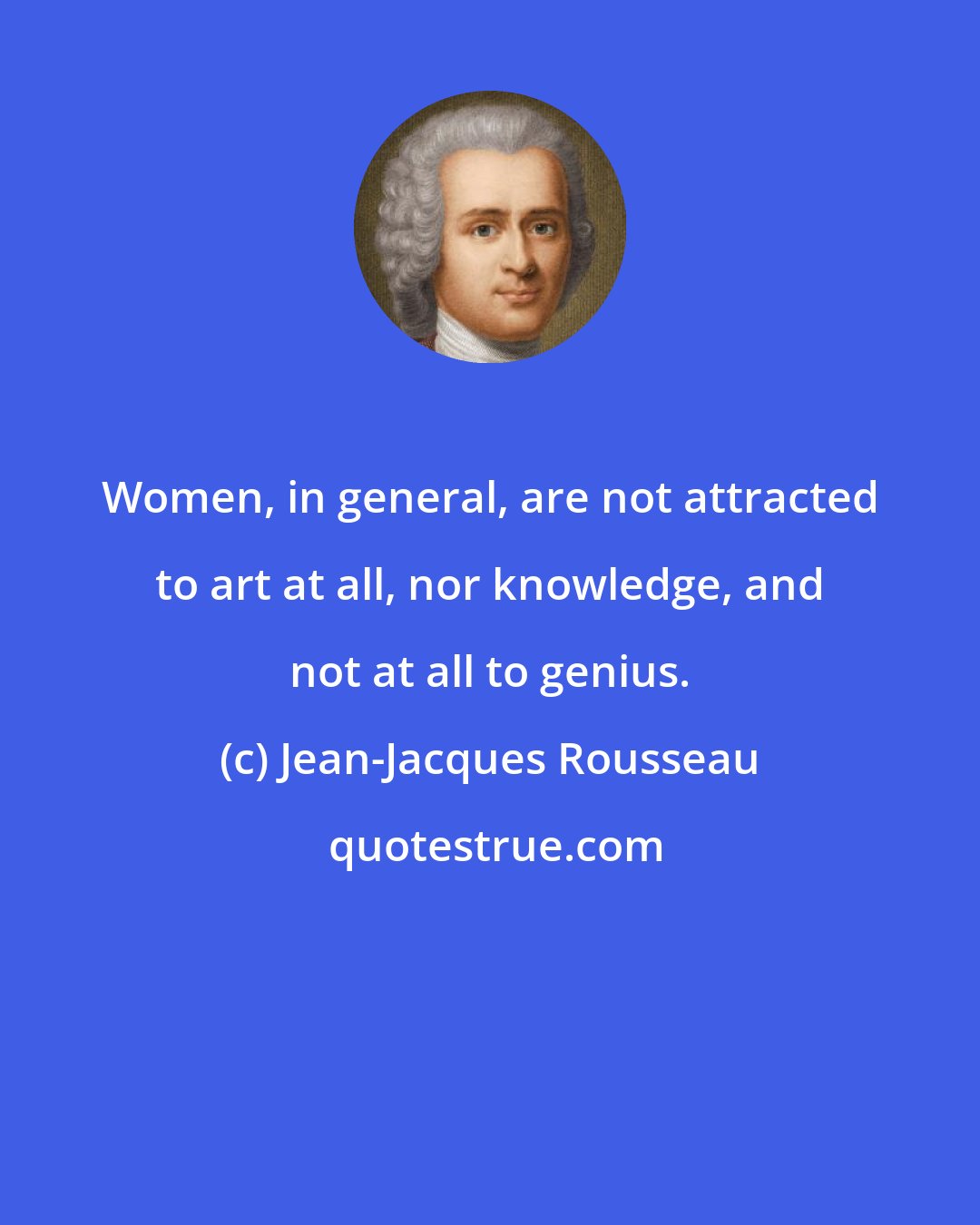 Jean-Jacques Rousseau: Women, in general, are not attracted to art at all, nor knowledge, and not at all to genius.