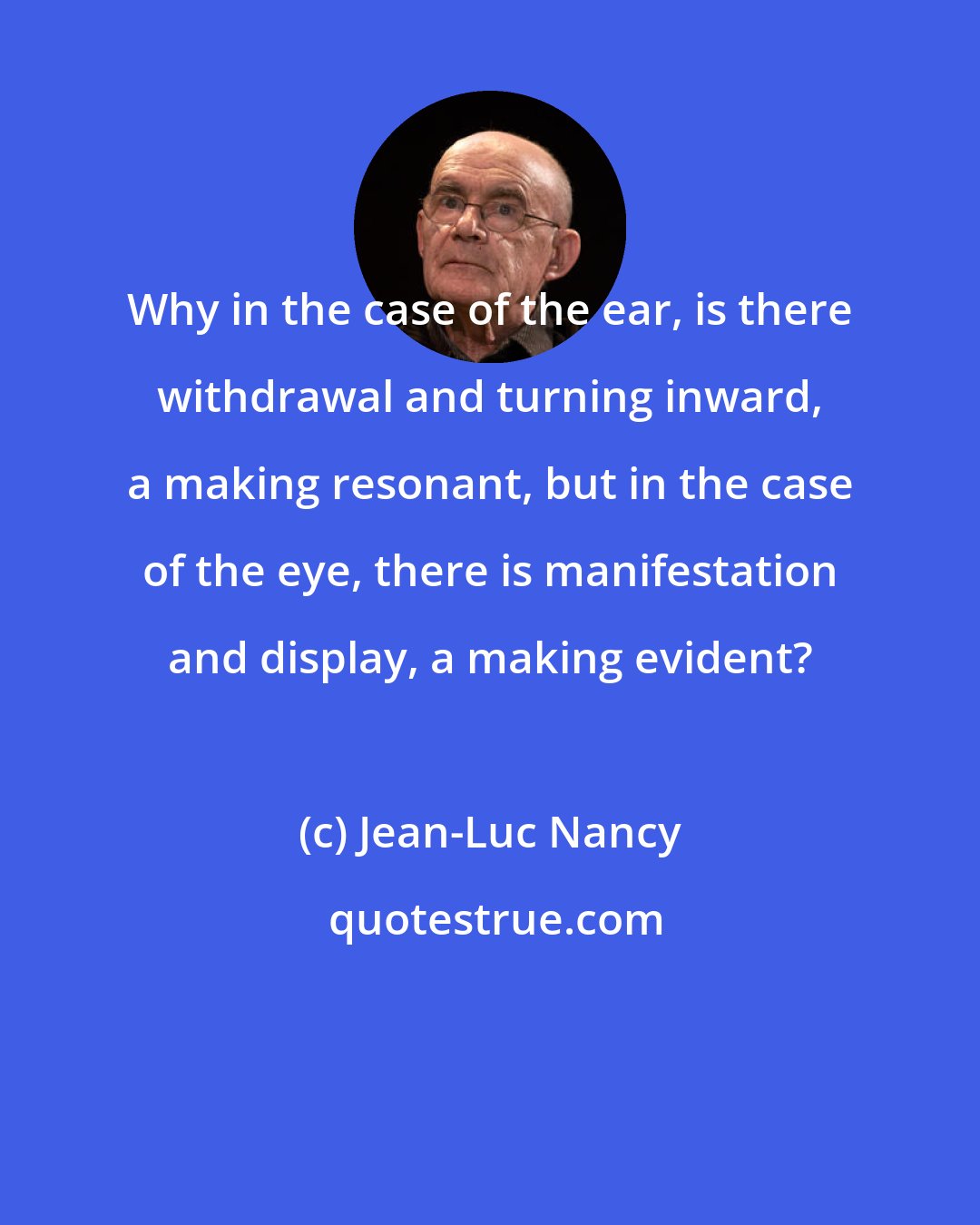 Jean-Luc Nancy: Why in the case of the ear, is there withdrawal and turning inward, a making resonant, but in the case of the eye, there is manifestation and display, a making evident?