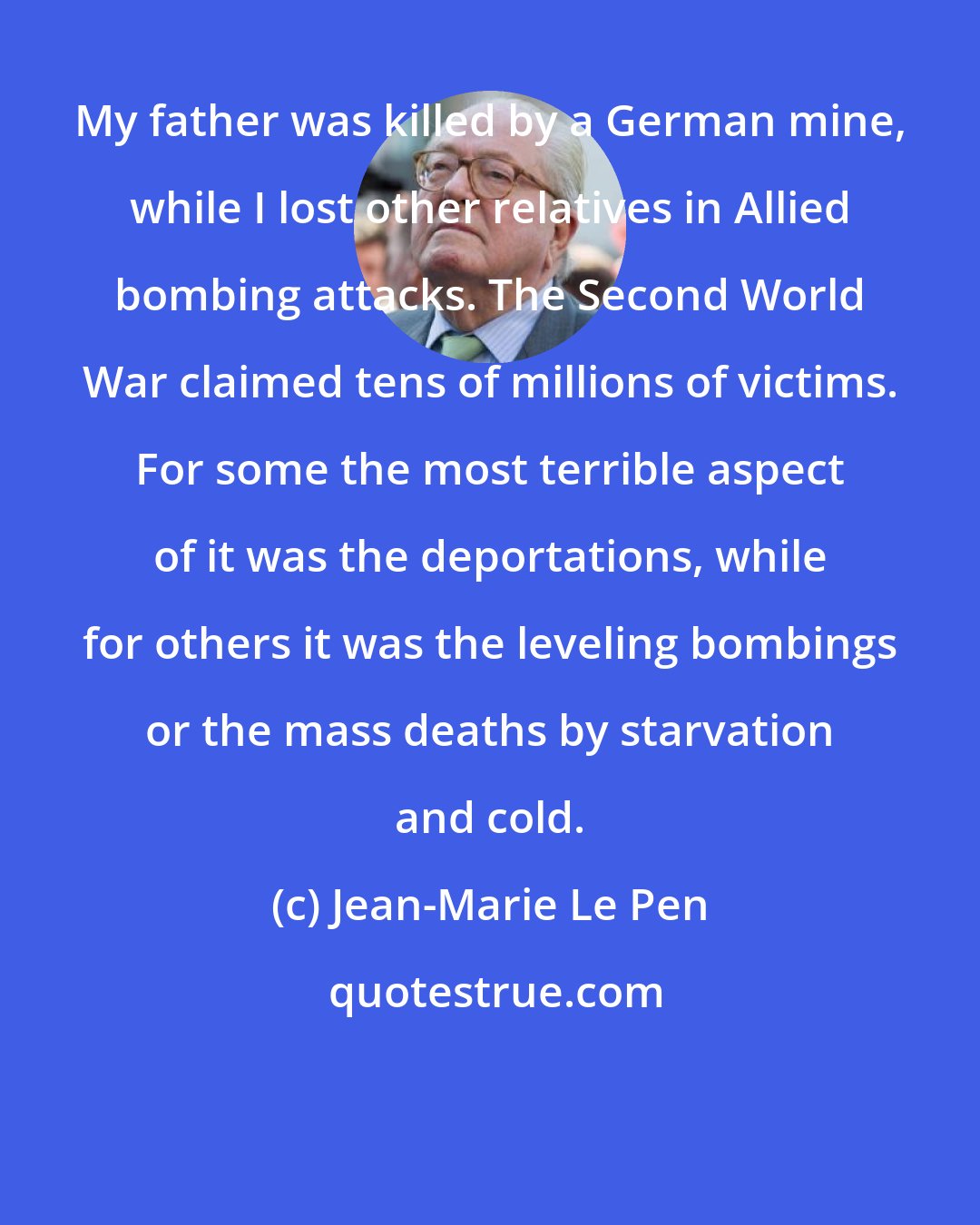 Jean-Marie Le Pen: My father was killed by a German mine, while I lost other relatives in Allied bombing attacks. The Second World War claimed tens of millions of victims. For some the most terrible aspect of it was the deportations, while for others it was the leveling bombings or the mass deaths by starvation and cold.