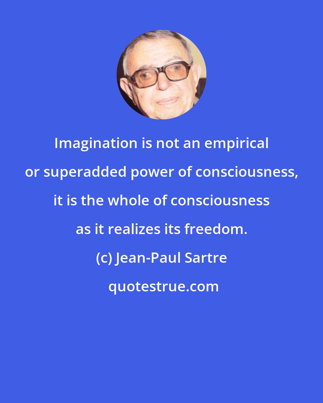 Jean-Paul Sartre: Imagination is not an empirical or superadded power of consciousness, it is the whole of consciousness as it realizes its freedom.