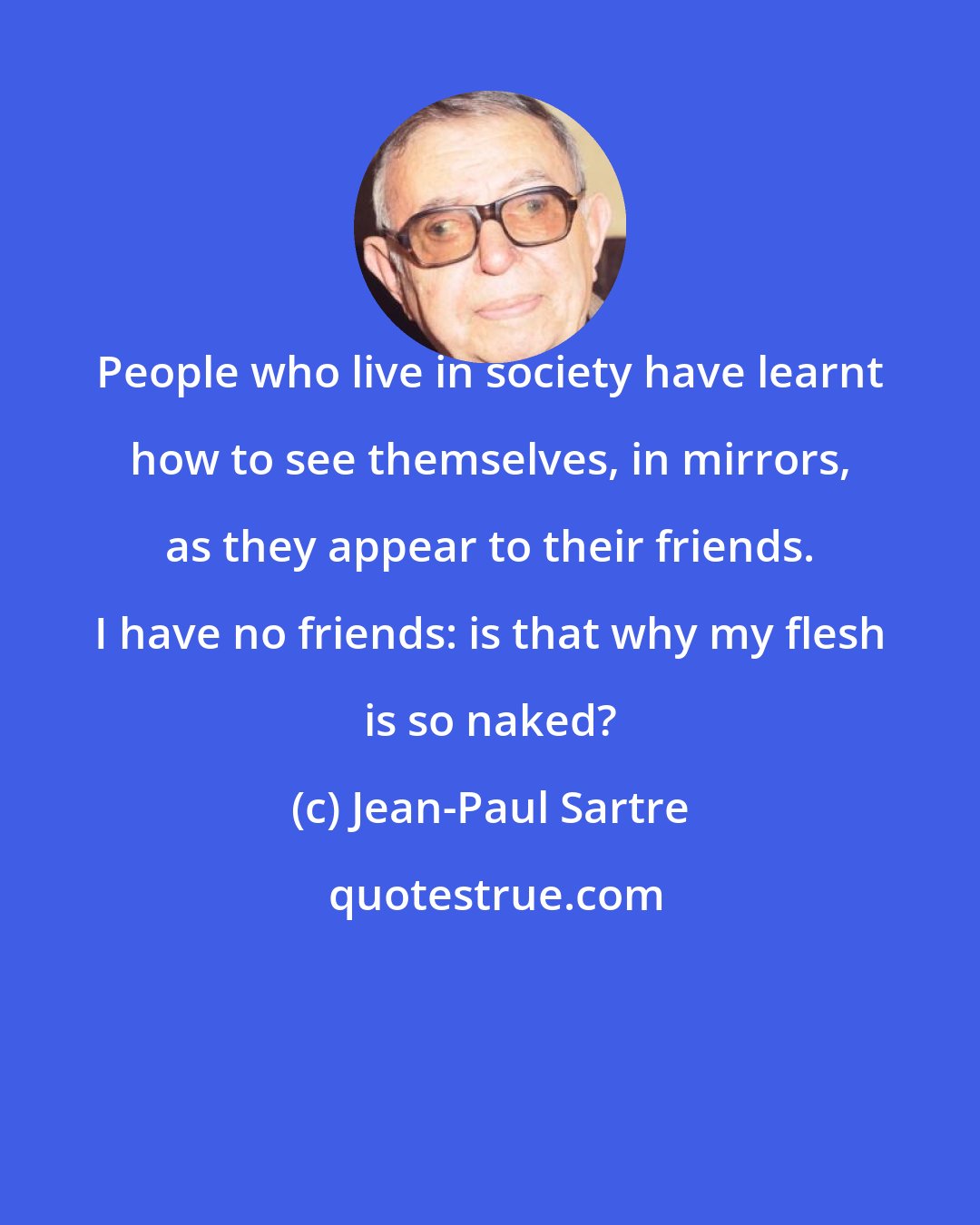 Jean-Paul Sartre: People who live in society have learnt how to see themselves, in mirrors, as they appear to their friends. I have no friends: is that why my flesh is so naked?