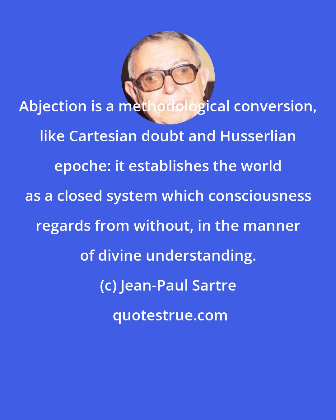 Jean-Paul Sartre: Abjection is a methodological conversion, like Cartesian doubt and Husserlian epoche: it establishes the world as a closed system which consciousness regards from without, in the manner of divine understanding.