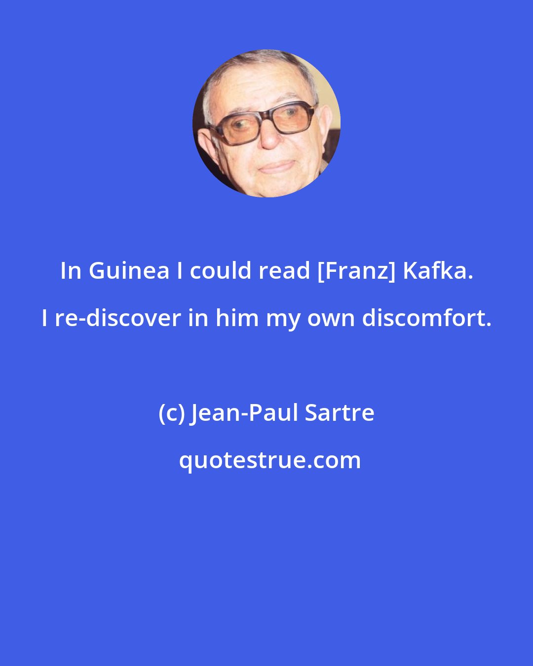 Jean-Paul Sartre: In Guinea I could read [Franz] Kafka. I re-discover in him my own discomfort.