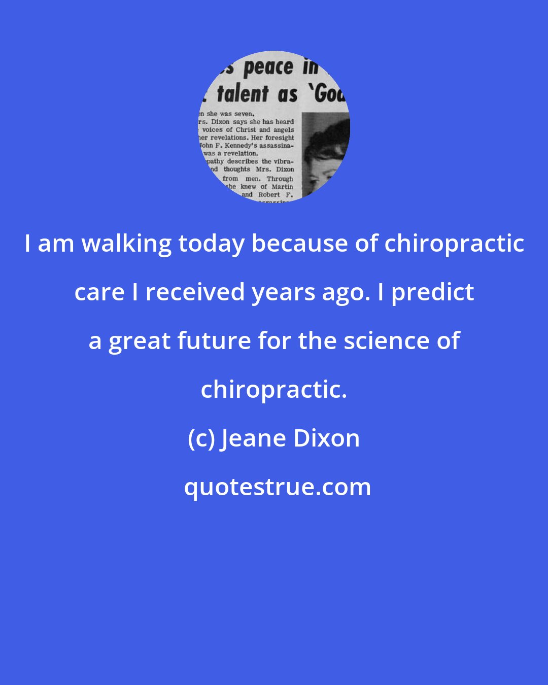Jeane Dixon: I am walking today because of chiropractic care I received years ago. I predict a great future for the science of chiropractic.