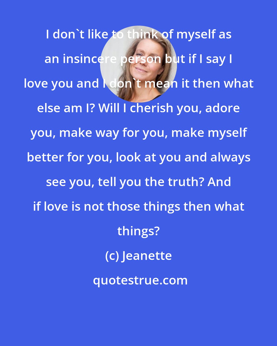 Jeanette: I don't like to think of myself as an insincere person but if I say I love you and I don't mean it then what else am I? Will I cherish you, adore you, make way for you, make myself better for you, look at you and always see you, tell you the truth? And if love is not those things then what things?