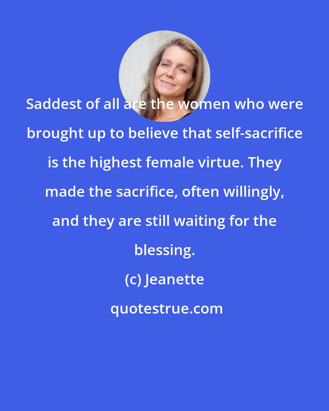 Jeanette: Saddest of all are the women who were brought up to believe that self-sacrifice is the highest female virtue. They made the sacrifice, often willingly, and they are still waiting for the blessing.
