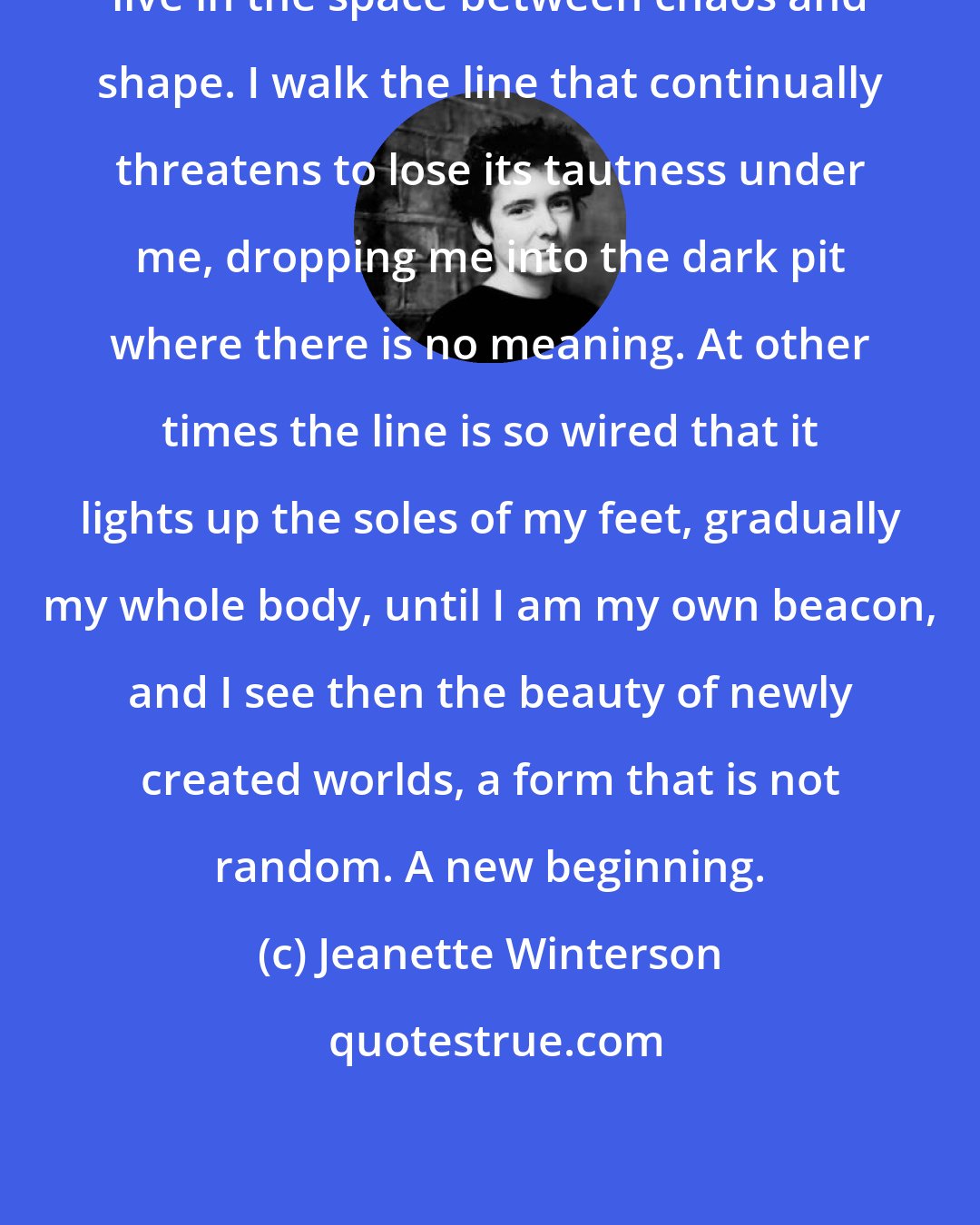 Jeanette Winterson: live in the space between chaos and shape. I walk the line that continually threatens to lose its tautness under me, dropping me into the dark pit where there is no meaning. At other times the line is so wired that it lights up the soles of my feet, gradually my whole body, until I am my own beacon, and I see then the beauty of newly created worlds, a form that is not random. A new beginning.