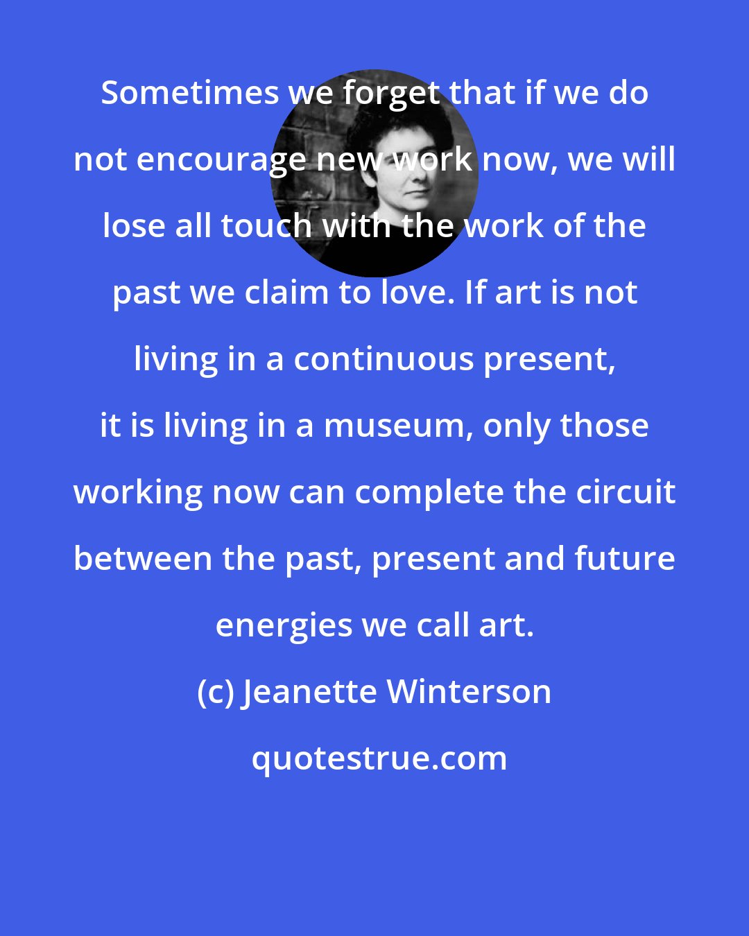 Jeanette Winterson: Sometimes we forget that if we do not encourage new work now, we will lose all touch with the work of the past we claim to love. If art is not living in a continuous present, it is living in a museum, only those working now can complete the circuit between the past, present and future energies we call art.