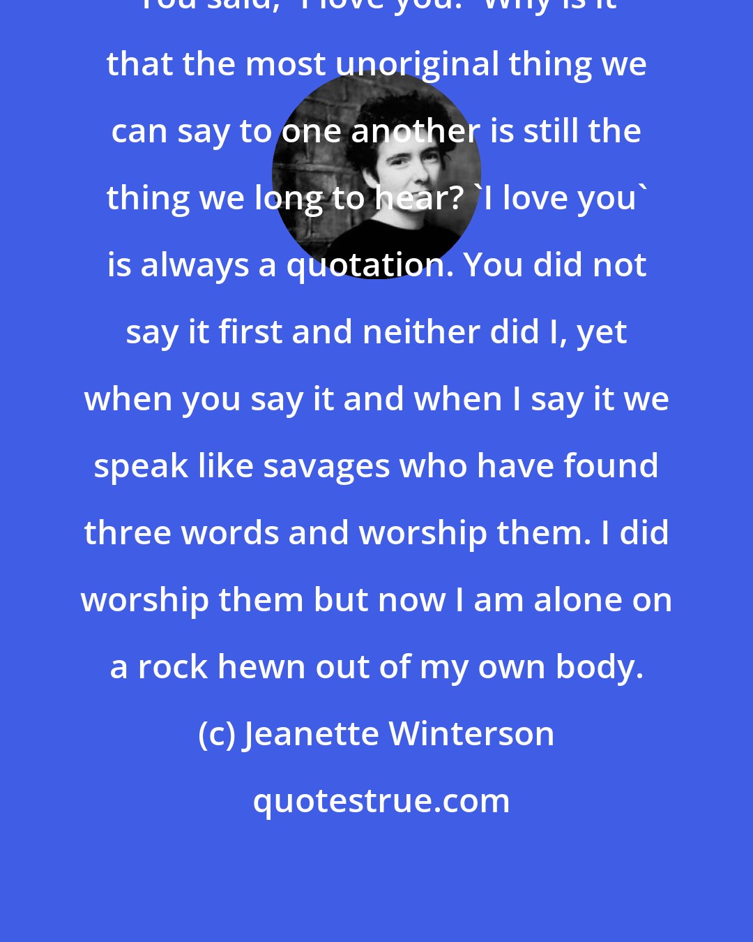 Jeanette Winterson: You said, 'I love you.' Why is it that the most unoriginal thing we can say to one another is still the thing we long to hear? 'I love you' is always a quotation. You did not say it first and neither did I, yet when you say it and when I say it we speak like savages who have found three words and worship them. I did worship them but now I am alone on a rock hewn out of my own body.