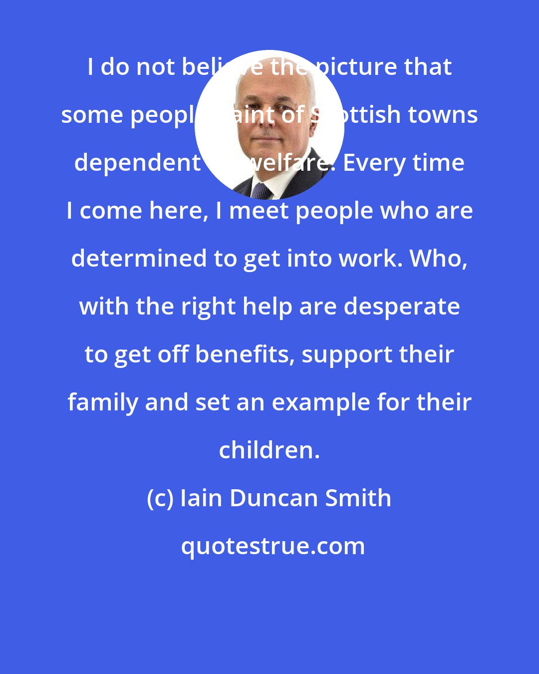 Iain Duncan Smith: I do not believe the picture that some people paint of Scottish towns dependent on welfare. Every time I come here, I meet people who are determined to get into work. Who, with the right help are desperate to get off benefits, support their family and set an example for their children.