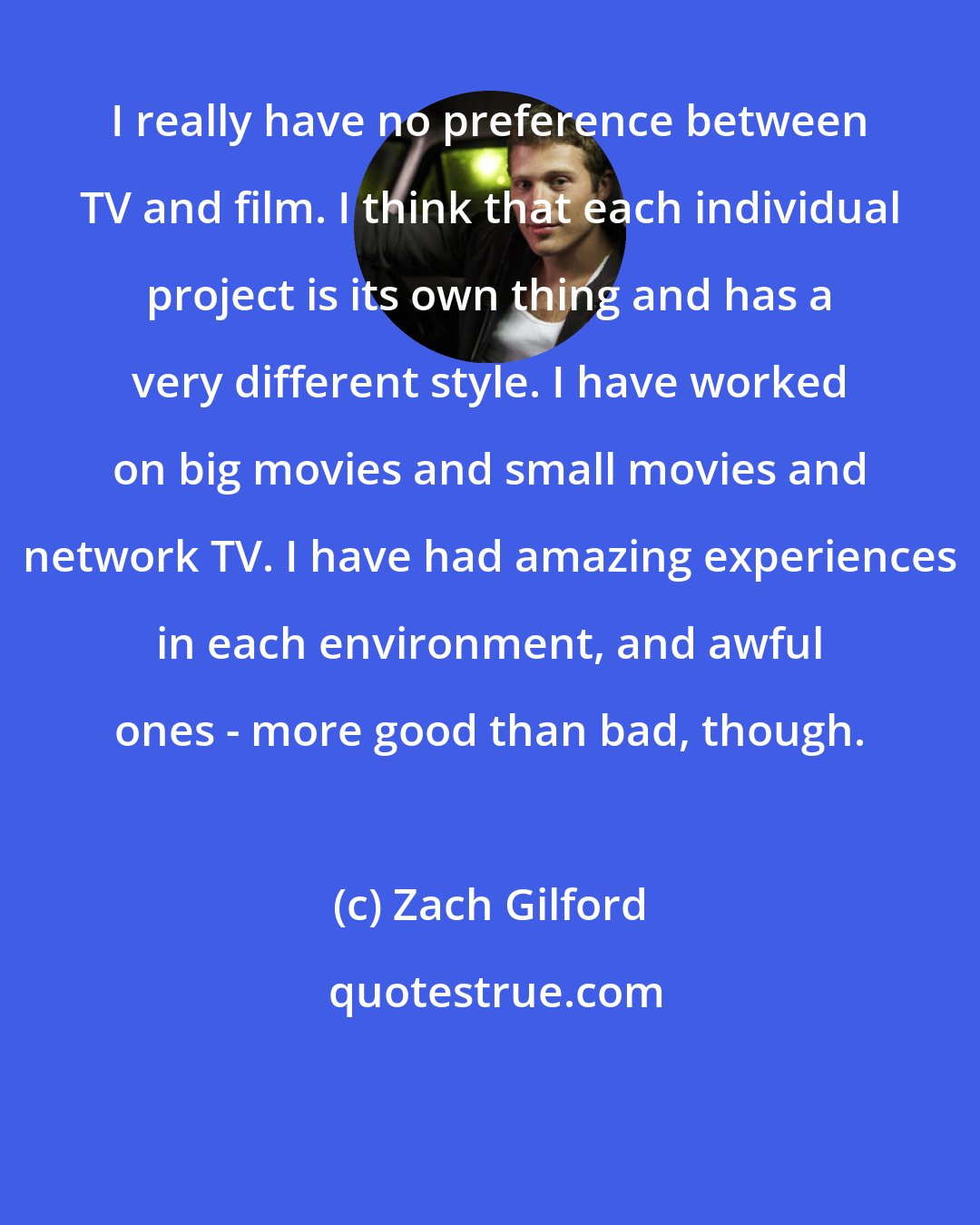 Zach Gilford: I really have no preference between TV and film. I think that each individual project is its own thing and has a very different style. I have worked on big movies and small movies and network TV. I have had amazing experiences in each environment, and awful ones - more good than bad, though.