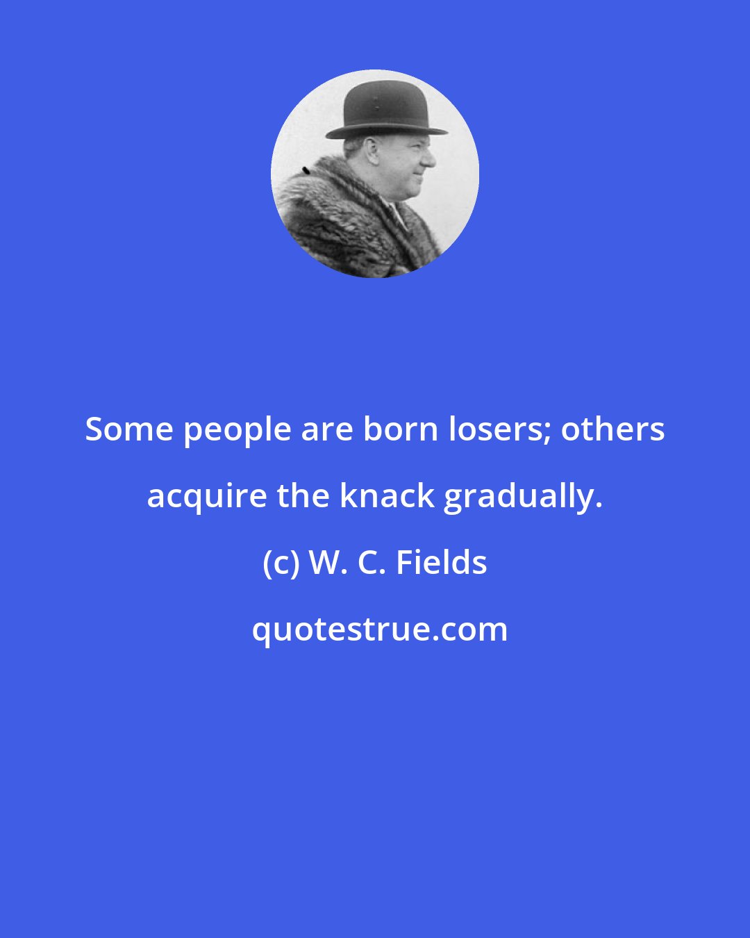 W. C. Fields: Some people are born losers; others acquire the knack gradually.